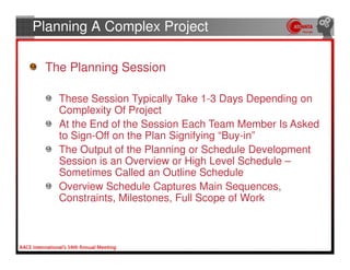 Planning A Complex Project

 The Planning Session

   These Session Typically Take 1-3 Days Depending on
   Complexity Of Project
   At the End of the Session Each Team Member Is Asked
   to Sign-Off on the Plan Signifying “Buy-in”
   The Output of the Planning or Schedule Development
   Session is an Overview or High Level Schedule –
   Sometimes Called an Outline Schedule
   Overview Schedule Captures Main Sequences,
   Constraints, Milestones, Full Scope of Work
 