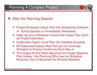 Planning A Complex Project

 After the Planning Session

   Project Scheduler Inputs Plan Into Scheduling Software
       During Session or Immediately Afterwards
   Clear Up any Unforeseen Issues that Impact Plan Such
   as Project Calendars
   Subdivides Higher Level Plan into Detailed Schedule
   All Elaborated Details Must Roll Up into Overview
   Schedule to Ensure Continuing Team Buy-in
   The Output Of this Effort Becomes the Project Baseline
   Plan Unless - the Planning Effort was for Schedule
   Recovery, then It Becomes the Revised Baseline
 