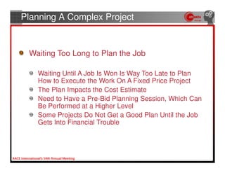 Planning A Complex Project


 Waiting Too Long to Plan the Job

   Waiting Until A Job Is Won Is Way Too Late to Plan
   How to Execute the Work On A Fixed Price Project
   The Plan Impacts the Cost Estimate
   Need to Have a Pre-Bid Planning Session, Which Can
   Be Performed at a Higher Level
   Some Projects Do Not Get a Good Plan Until the Job
   Gets Into Financial Trouble
 