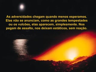 As adversidades chegam quando menos esperamos.As adversidades chegam quando menos esperamos.
Elas não se anunciam, como as grandes tempestadesElas não se anunciam, como as grandes tempestades
ou os vulcões, elas aparecem, simplesmente. Nosou os vulcões, elas aparecem, simplesmente. Nos
pegam de assalto, nos deixam estáticos, sem reação.pegam de assalto, nos deixam estáticos, sem reação.
 