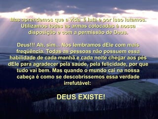 Mas aprendemos que a vida é luta e por isso lutamos.Mas aprendemos que a vida é luta e por isso lutamos.
Utilizamos todas as armas colocadas à nossaUtilizamos todas as armas colocadas à nossa
disposição e com a permissão de Deus.disposição e com a permissão de Deus.
Deus!!! Ah, sim... Nos lembramos dEle com maisDeus!!! Ah, sim... Nos lembramos dEle com mais
freqüência. Todas as pessoas não possuem essafreqüência. Todas as pessoas não possuem essa
habilidade de cada manhã e cada noite chegar aos péshabilidade de cada manhã e cada noite chegar aos pés
dEle para agradecer pela saúde, pela felicidade, por quedEle para agradecer pela saúde, pela felicidade, por que
tudo vai bem. Mas quando o mundo cai na nossatudo vai bem. Mas quando o mundo cai na nossa
cabeça é como se descobríssemos essa verdadecabeça é como se descobríssemos essa verdade
irrefutável:irrefutável:
DEUS EXISTE!DEUS EXISTE!
 