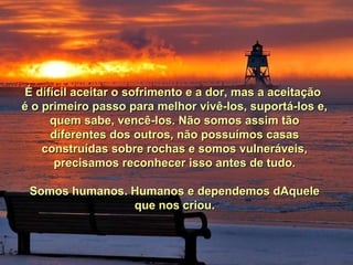 É difícil aceitar o sofrimento e a dor, mas a aceitaçãoÉ difícil aceitar o sofrimento e a dor, mas a aceitação
é o primeiro passo para melhor vivê-los, suportá-los e,é o primeiro passo para melhor vivê-los, suportá-los e,
quem sabe, vencê-los. Não somos assim tãoquem sabe, vencê-los. Não somos assim tão
diferentes dos outros, não possuímos casasdiferentes dos outros, não possuímos casas
construídas sobre rochas e somos vulneráveis,construídas sobre rochas e somos vulneráveis,
precisamos reconhecer isso antes de tudo.precisamos reconhecer isso antes de tudo.
Somos humanos. Humanos e dependemos dAqueleSomos humanos. Humanos e dependemos dAquele
que nos criou.que nos criou.
 