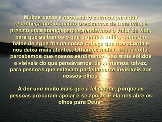 Muitas vezes é necessário cairmos para queMuitas vezes é necessário cairmos para que
reconheçamos o quanto precisamos de uma mão; éreconheçamos o quanto precisamos de uma mão; é
preciso uma doença para aprendermos o valor da vida,preciso uma doença para aprendermos o valor da vida,
para que saibamos o que significa união, como umpara que saibamos o que significa união, como um
balde de água fria na nossa cabeça que nos acorda ebalde de água fria na nossa cabeça que nos acorda e
nos deixa mais atentos. Olhamos mais à nossa volta,nos deixa mais atentos. Olhamos mais à nossa volta,
percebemos que nossos sentimentos são mais sólidospercebemos que nossos sentimentos são mais sólidos
e visíveis do que pensávamos, despertamos, talvez,e visíveis do que pensávamos, despertamos, talvez,
para pessoas que estavam perfeitamente invisíveis aospara pessoas que estavam perfeitamente invisíveis aos
nossos olhos.nossos olhos.
A dor une muito mais que a felicidade, porque asA dor une muito mais que a felicidade, porque as
pessoas procuram apoiar e se apoiar. E ela nos abre ospessoas procuram apoiar e se apoiar. E ela nos abre os
olhos para Deus.olhos para Deus.
 