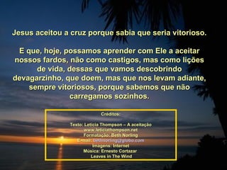 Jesus aceitou a cruz porque sabia que seria vitorioso.Jesus aceitou a cruz porque sabia que seria vitorioso.
E que, hoje, possamos aprender com Ele a aceitarE que, hoje, possamos aprender com Ele a aceitar
nossos fardos, não como castigos, mas como liçõesnossos fardos, não como castigos, mas como lições
de vida, dessas que vamos descobrindode vida, dessas que vamos descobrindo
devagarzinho, que doem, mas que nos levam adiante,devagarzinho, que doem, mas que nos levam adiante,
sempre vitoriosos, porque sabemos que nãosempre vitoriosos, porque sabemos que não
carregamos sozinhos.carregamos sozinhos.
Créditos:Créditos:
Texto: Letícia Thompson – A aceitaçãoTexto: Letícia Thompson – A aceitação
www.leticiathompson.netwww.leticiathompson.net
Formatação: Beth NorlingFormatação: Beth Norling
E-mail:E-mail: bethnorling@globo.combethnorling@globo.com
Imagens: InternetImagens: Internet
Música: Ernesto CortazarMúsica: Ernesto Cortazar
Leaves in The WindLeaves in The Wind
 