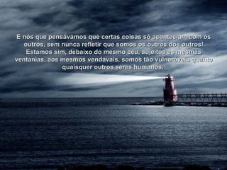 E nós que pensávamos que certas coisas só aconteciam com os outros, sem nunca refletir que somos os outros dos outros! Estamos sim, debaixo do mesmo céu, sujeitos às mesmas ventanias, aos mesmos vendavais, somos tão vulneráveis quanto quaisquer outros seres humanos.  