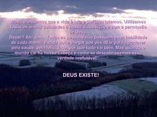 Mas aprendemos que a vida é luta e por isso lutamos. Utilizamos todas as armas colocadas à nossa disposição e com a permissão de Deus. Deus!!! Ah, sim... Todas as pessoas não possuem essa habilidade de cada manhã e cada noite chegar aos pés dEle para agradecer pela saúde, pela felicidade, por que tudo vai bem. Mas quando o mundo cai na nossa cabeça é como se descobríssemos essa verdade irrefutável:   DEUS EXISTE! 