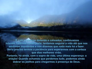 E com o coração dolorido e cansados, continuamos lutando, fazemos nossa parte, tentamos segurar a vida até que nos sentimos impotentes e nos dizemos que nada mais há a fazer. Seria preciso termos a paciência para esperarmos com a certeza que dias melhores virão. Portanto, há ainda, com o sopro de vida, uma última esperança: a oração! Quando achamos que perdemos tudo, podemos ainda dobrar os joelhos para chegarmos à presença de Deus. 