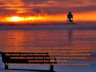 É difícil aceitar o sofrimento e a dor, mas a aceitação é o primeiro passo para melhor vivê-los, suportá-los e, quem sabe, vencê-los. Não somos assim tão diferentes dos outros, não possuímos casas construídas sobre rochas e somos vulneráveis,precisamos reconhecer isso antes de tudo. Somos humanos. Humanos e dependemos dAquele que nos criou. 