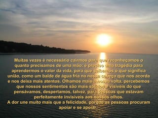 Muitas vezes é necessário cairmos para que reconheçamos o quanto precisamos de uma mão; é preciso uma tragédia para aprendermos o valor da vida, para que saibamos o que significa união, como um balde de água fria na nossa cabeça que nos acorda e nos deixa mais atentos. Olhamos mais à nossa volta, percebemos que nossos sentimentos são mais sólidos e visíveis do que pensávamos, despertamos, talvez, para pessoas que estavam perfeitamente invisíveis aos nossos olhos. A dor une muito mais que a felicidade, porque as pessoas procuram apoiar e se apoiar.  
