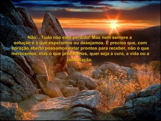 Não... Tudo não está perdido! Mas nem sempre a  solução é a que esperamos ou desejamos. É preciso que, com coração aberto possamos estar prontos para receber, não o que merecemos, mas o que precisamos, quer seja a cura, a vida ou a consolação.   