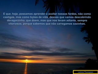 E que, hoje, possamos aprender a aceitar nossos fardos, não como castigos, mas como lições de vida, dessas que vamos descobrindo devagarzinho, que doem, mas que nos levam adiante, sempre vitoriosos, porque sabemos que não carregamos sozinhos. Letícia Thompson 