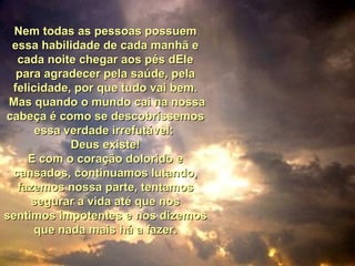 Nem todas as pessoas possuemNem todas as pessoas possuem
essa habilidade de cada manhã eessa habilidade de cada manhã e
cada noite chegar aos pés dElecada noite chegar aos pés dEle
para agradecer pela saúde, pelapara agradecer pela saúde, pela
felicidade, por que tudo vai bem.felicidade, por que tudo vai bem.
Mas quando o mundo cai na nossaMas quando o mundo cai na nossa
cabeça é como se descobríssemoscabeça é como se descobríssemos
essa verdade irrefutável:essa verdade irrefutável:
Deus existe!Deus existe!
E com o coração dolorido eE com o coração dolorido e
cansados, continuamos lutando,cansados, continuamos lutando,
fazemos nossa parte, tentamosfazemos nossa parte, tentamos
segurar a vida até que nossegurar a vida até que nos
sentimos impotentes e nos dizemossentimos impotentes e nos dizemos
que nada mais há a fazer.que nada mais há a fazer.
 