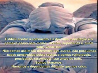 É difícil aceitar o sofrimento e a dor, mas a aceitação é oÉ difícil aceitar o sofrimento e a dor, mas a aceitação é o
primeiro passo para melhor vivê-los, suportá-los e, quemprimeiro passo para melhor vivê-los, suportá-los e, quem
sabe, vencê-los.sabe, vencê-los.
Não somos assim tão diferentes dos outros, não possuímosNão somos assim tão diferentes dos outros, não possuímos
casas construídas sobre rochas e somos vulneráveis,casas construídas sobre rochas e somos vulneráveis,
precisamos reconhecer isso antes de tudo.precisamos reconhecer isso antes de tudo.
Somos humanos.Somos humanos.
Humanos e dependentes dAquele que nos criou.Humanos e dependentes dAquele que nos criou.
 