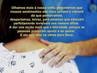 Olhamos mais à nossa volta, percebemos queOlhamos mais à nossa volta, percebemos que
nossos sentimentos são mais sólidos e visíveisnossos sentimentos são mais sólidos e visíveis
do que pensávamos,do que pensávamos,
despertamos, talvez, para pessoas que estavamdespertamos, talvez, para pessoas que estavam
perfeitamente invisíveis aos nossos olhos.perfeitamente invisíveis aos nossos olhos.
A dor une muito mais que a felicidade, porque asA dor une muito mais que a felicidade, porque as
pessoas procuram apoiar e se apoiar.pessoas procuram apoiar e se apoiar.
E ela nos abre os olhos para Deus.E ela nos abre os olhos para Deus.
 