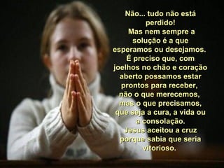 Não... tudo não estáNão... tudo não está
perdido!perdido!
Mas nem sempre aMas nem sempre a
solução é a quesolução é a que
esperamos ou desejamos.esperamos ou desejamos.
É preciso que, comÉ preciso que, com
joelhos no chão e coraçãojoelhos no chão e coração
aberto possamos estaraberto possamos estar
prontos para receber,prontos para receber,
não o que merecemos,não o que merecemos,
mas o que precisamos,mas o que precisamos,
que seja a cura, a vida ouque seja a cura, a vida ou
a consolação.a consolação.
Jesus aceitou a cruzJesus aceitou a cruz
porque sabia que seriaporque sabia que seria
vitorioso.vitorioso.
 