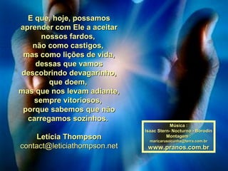 E que, hoje, possamosE que, hoje, possamos
aprender com Ele a aceitaraprender com Ele a aceitar
nossos fardos,nossos fardos,
não como castigos,não como castigos,
mas como lições de vida,mas como lições de vida,
dessas que vamosdessas que vamos
descobrindo devagarinho,descobrindo devagarinho,
que doem,que doem,
mas que nos levam adiante,mas que nos levam adiante,
sempre vitoriosos,sempre vitoriosos,
porque sabemos que nãoporque sabemos que não
carregamos sozinhos.carregamos sozinhos.
Letícia ThompsonLetícia Thompson
contact@leticiathompson.netcontact@leticiathompson.net
Música :Música :
Isaac Stern- Nocturno - BorodinIsaac Stern- Nocturno - Borodin
Montagem :Montagem :
maricarusocunha@terra.com.brmaricarusocunha@terra.com.br
www.pranos.com.brwww.pranos.com.br
 