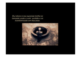 Ou talvez o seu sucesso tenha se
tornado vazio e sem sentido e se
   transformado em fracasso.
 