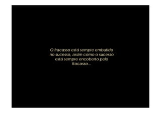 O fracasso está sempre embutido
no sucesso, assim como o sucesso
   está sempre encoberto pelo
            fracasso...
 