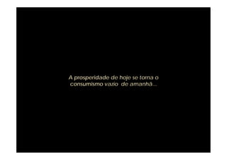 A prosperidade de hoje se torna o
consumismo vazio de amanhã...
 