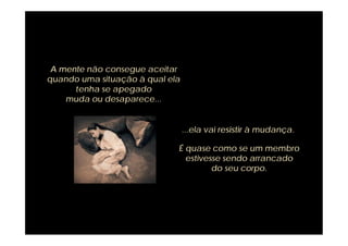 A mente não consegue aceitar
quando uma situação à qual ela
      tenha se apegado
    muda ou desaparece...


                                 ...ela vai resistir à mudança.

                             É quase como se um membro
                               estivesse sendo arrancado
                                      do seu corpo.
 