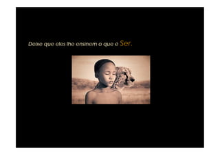 Deixe que eles lhe ensinem o que é Ser.
 