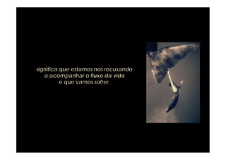 significa que estamos nos recusando
   a acompanhar o fluxo da vida
          e que vamos sofrer.
 