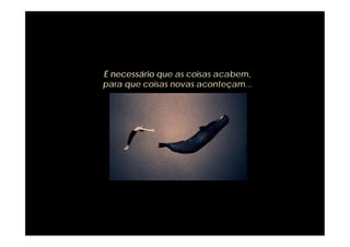 É necessário que as coisas acabem,
para que coisas novas aconteçam...
 
