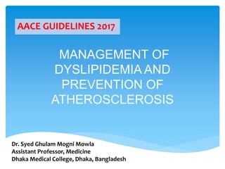 MANAGEMENT OF
DYSLIPIDEMIA AND
PREVENTION OF
ATHEROSCLEROSIS
AACE GUIDELINES 2017
Dr. Syed Ghulam Mogni Mowla
Assistant Professor, Medicine
Dhaka Medical College, Dhaka, Bangladesh
 