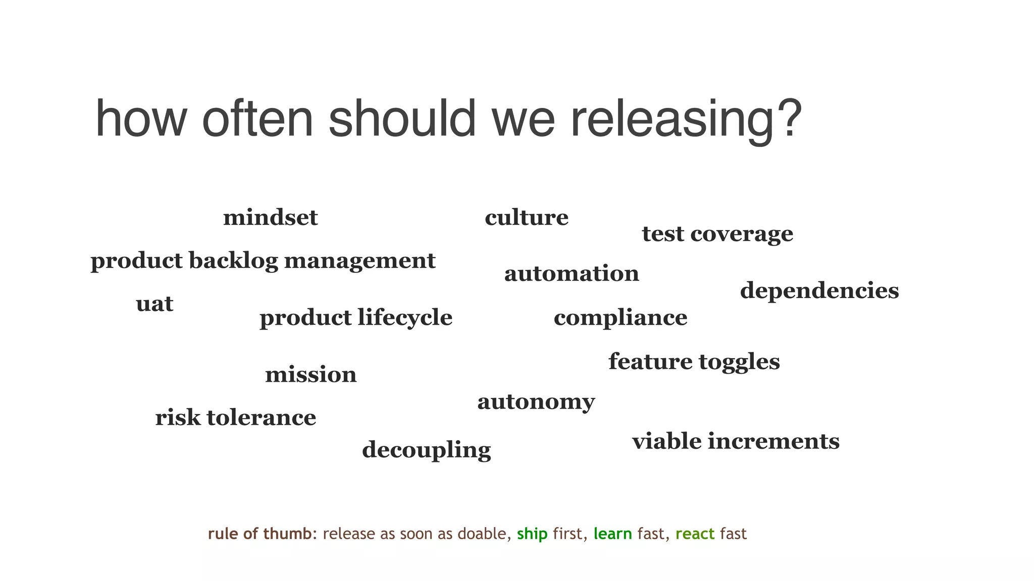 how often should we releasing?
culture
mission
product backlog management
uat
product lifecycle
mindset
compliance
feature toggles
decoupling
dependencies
automation
test coverage
autonomy
viable increments
risk tolerance
rule of thumb: release as soon as doable, ship first, learn fast, react fast
 