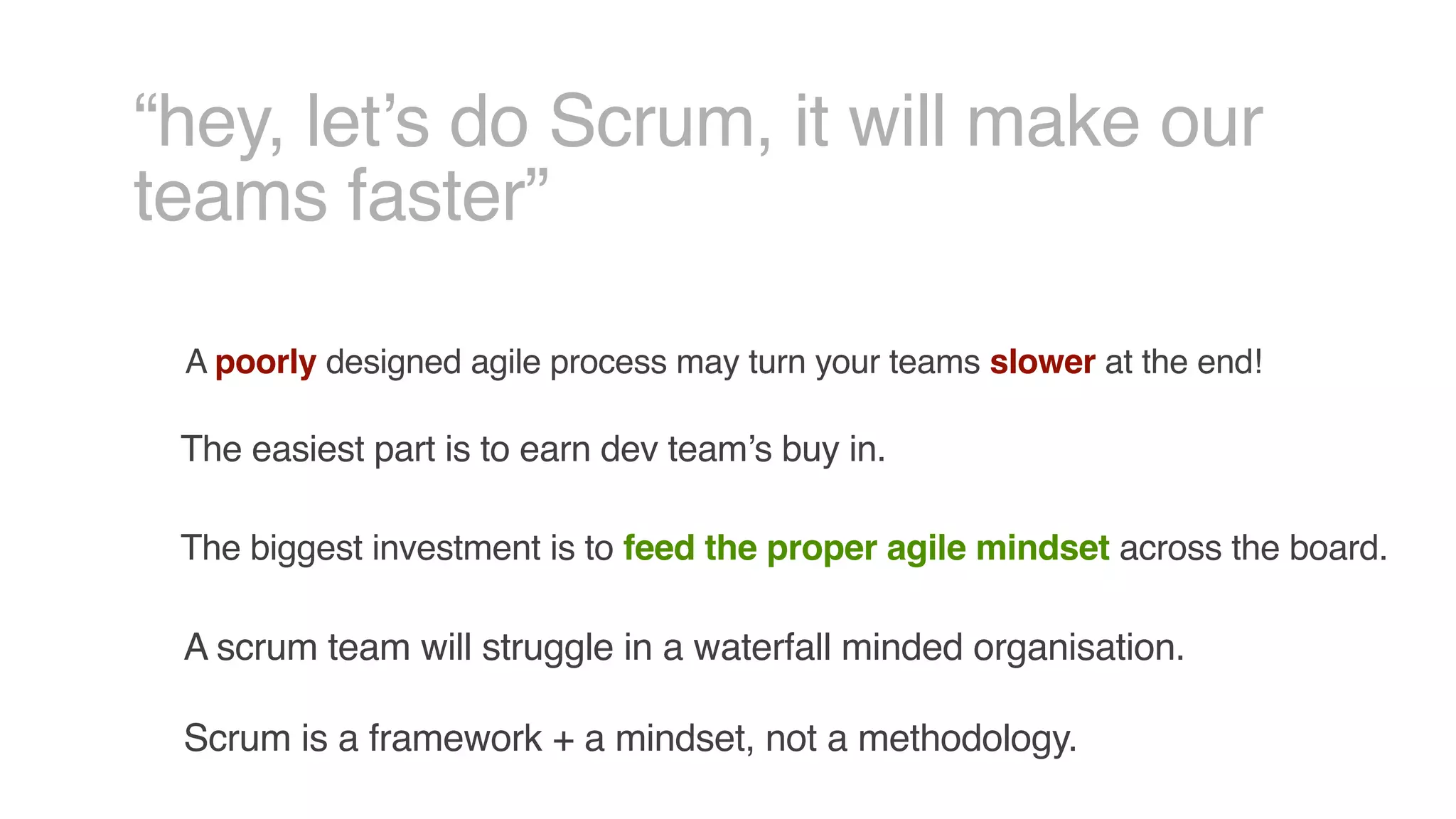 “hey, let’s do Scrum, it will make our
teams faster”
A poorly designed agile process may turn your teams slower at the end!
The easiest part is to earn dev team’s buy in.
A scrum team will struggle in a waterfall minded organisation.
The biggest investment is to feed the proper agile mindset across the board.
Scrum is a framework + a mindset, not a methodology.
 