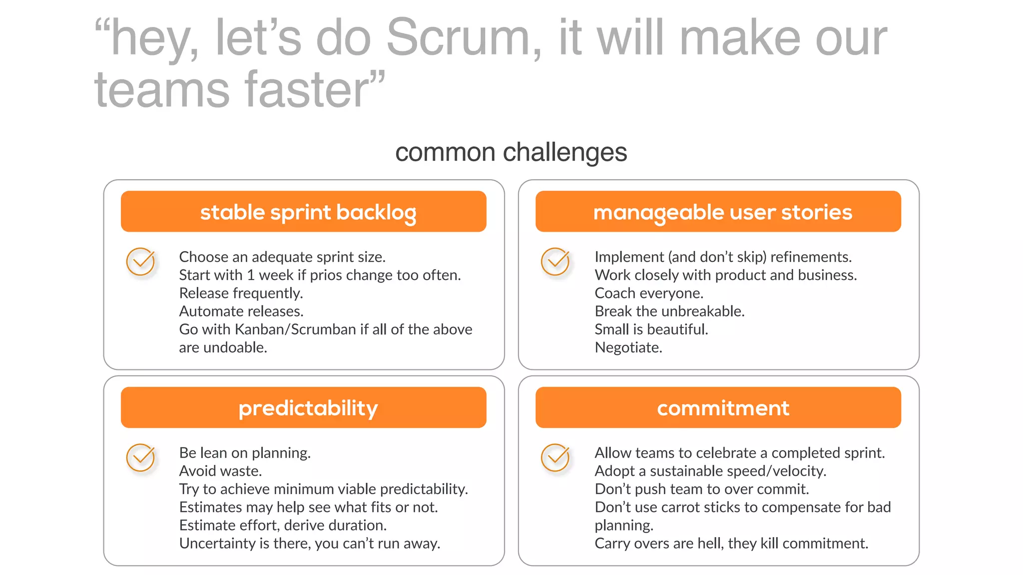“hey, let’s do Scrum, it will make our
teams faster”
common challenges
Choose an adequate sprint size.
Start with 1 week if prios change too often.
Release frequently.
Automate releases.
Go with Kanban/Scrumban if all of the above
are undoable.
stable sprint backlog
Implement (and don’t skip) refinements.
Work closely with product and business.
Coach everyone.
Break the unbreakable.
Small is beautiful.
Negotiate.
manageable user stories
Be lean on planning.
Avoid waste.
Try to achieve minimum viable predictability.
Estimates may help see what fits or not.
Estimate effort, derive duration.
Uncertainty is there, you can’t run away.
predictability
Allow teams to celebrate a completed sprint.
Adopt a sustainable speed/velocity.
Don’t push team to over commit.
Don’t use carrot sticks to compensate for bad
planning.
Carry overs are hell, they kill commitment.
commitment
 