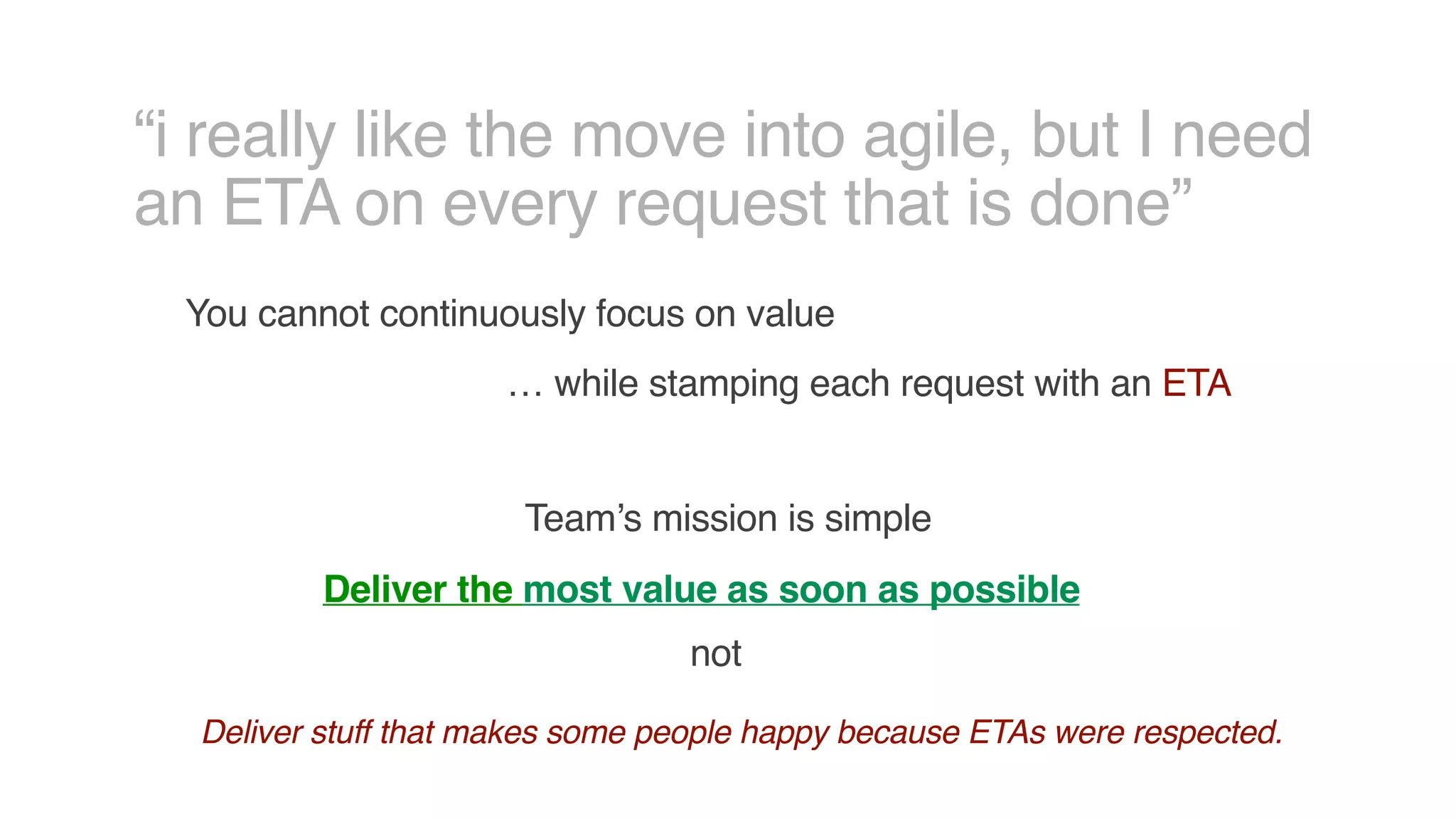 “i really like the move into agile, but I need
an ETA on every request that is done”
You cannot continuously focus on value
… while stamping each request with an ETA
Team’s mission is simple
Deliver the most value as soon as possible
not
Deliver stuff that makes some people happy because ETAs were respected.
 