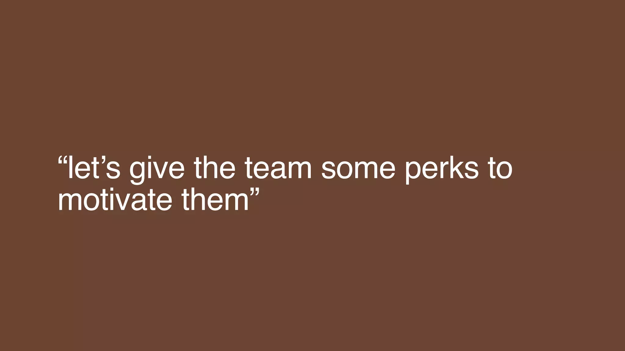 “let’s give the team some perks to
motivate them”
 