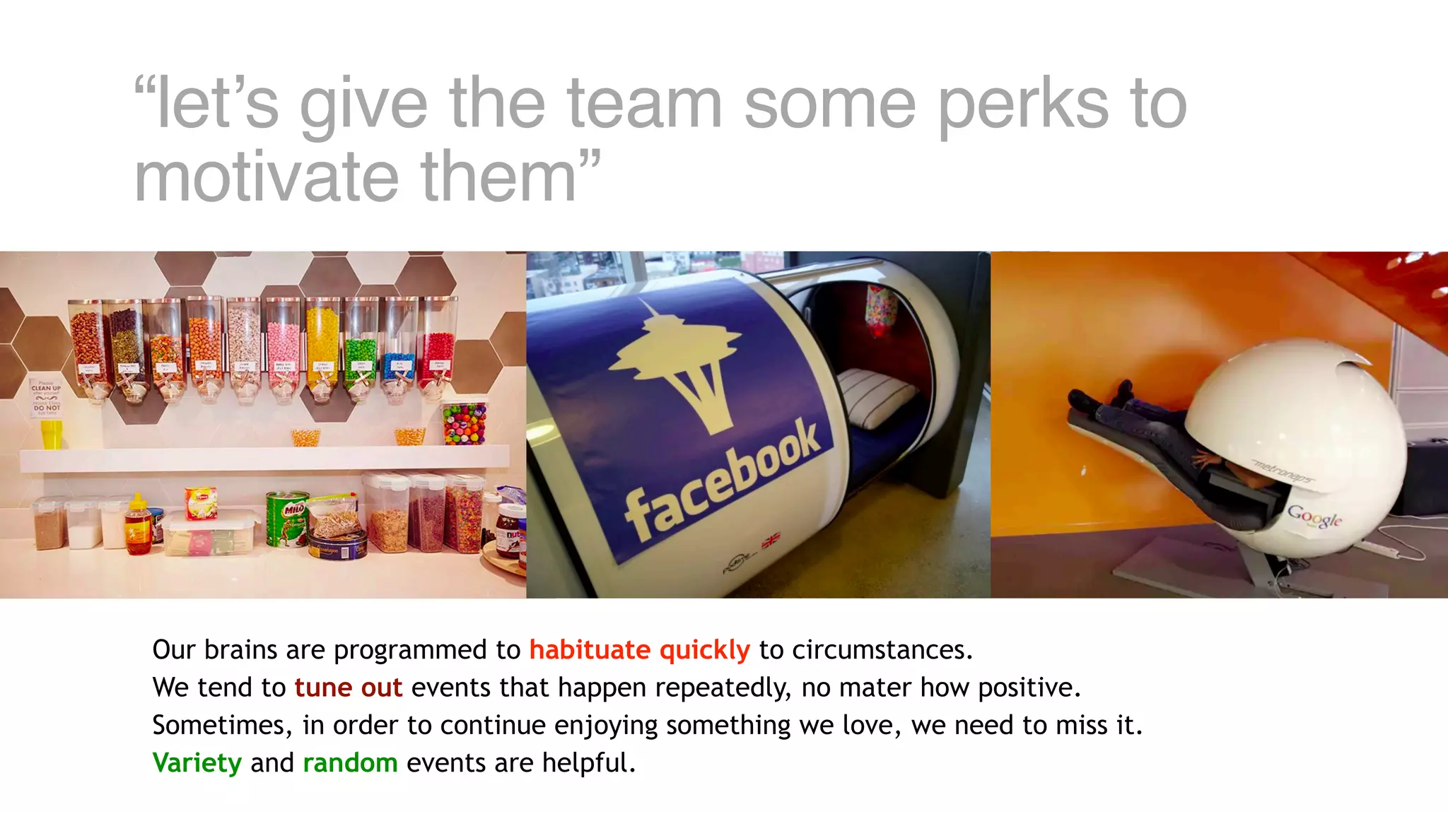 “let’s give the team some perks to
motivate them”
Our brains are programmed to habituate quickly to circumstances.
We tend to tune out events that happen repeatedly, no mater how positive.
Sometimes, in order to continue enjoying something we love, we need to miss it.
Variety and random events are helpful.
 