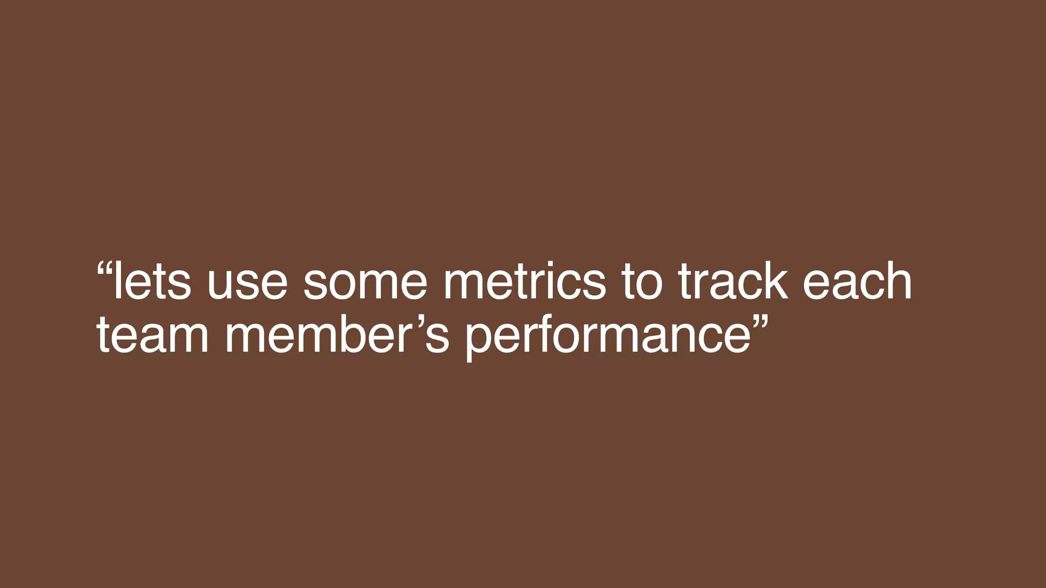 “lets use some metrics to track each
team member’s performance”
 
