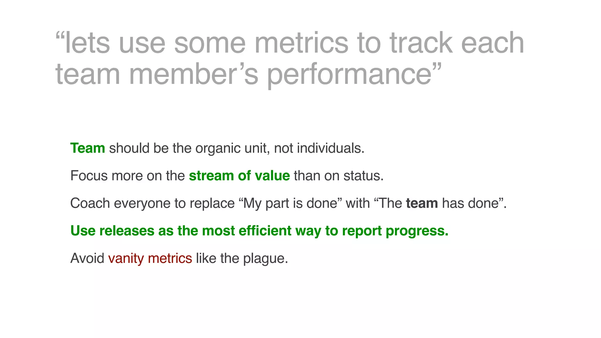 “lets use some metrics to track each
team member’s performance”
Team should be the organic unit, not individuals.
Focus more on the stream of value than on status.
Coach everyone to replace “My part is done” with “The team has done”.
Use releases as the most efficient way to report progress.
Avoid vanity metrics like the plague.
 