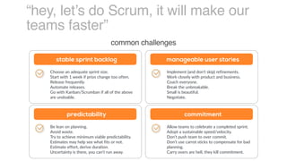 “hey, let’s do Scrum, it will make our
teams faster”
common challenges
Choose an adequate sprint size.
Start with 1 week if prios change too often.
Release frequently.
Automate releases.
Go with Kanban/Scrumban if all of the above
are undoable.
stable sprint backlog
Implement (and don’t skip) refinements.
Work closely with product and business.
Coach everyone.
Break the unbreakable.
Small is beautiful.
Negotiate.
manageable user stories
Be lean on planning.
Avoid waste.
Try to achieve minimum viable predictability.
Estimates may help see what fits or not.
Estimate effort, derive duration.
Uncertainty is there, you can’t run away.
predictability
Allow teams to celebrate a completed sprint.
Adopt a sustainable speed/velocity.
Don’t push team to over commit.
Don’t use carrot sticks to compensate for bad
planning.
Carry overs are hell, they kill commitment.
commitment
 