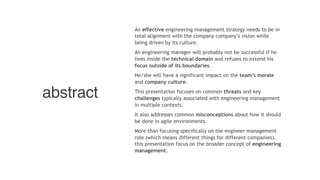 abstract
An effective engineering management strategy needs to be in
total alignment with the company company’s vision while
being driven by its culture.
An engineering manager will probably not be successful if he
lives inside the technical domain and refuses to extend his
focus outside of its boundaries. 
He/she will have a significant impact on the team’s morale
and company culture. 
This presentation focuses on common threats and key
challenges typically associated with engineering management
in multiple contexts. 
It also addresses common misconceptions about how it should
be done in agile environments.
More than focusing specifically on the engineer management
role (which means different things for different companies),
this presentation focus on the broader concept of engineering
management.
 