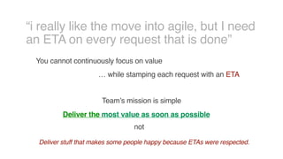 “i really like the move into agile, but I need
an ETA on every request that is done”
You cannot continuously focus on value
… while stamping each request with an ETA
Team’s mission is simple
Deliver the most value as soon as possible
not
Deliver stuff that makes some people happy because ETAs were respected.
 