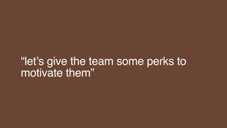 “let’s give the team some perks to
motivate them”
 