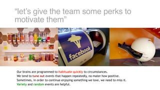 “let’s give the team some perks to
motivate them”
Our brains are programmed to habituate quickly to circumstances.
We tend to tune out events that happen repeatedly, no mater how positive.
Sometimes, in order to continue enjoying something we love, we need to miss it.
Variety and random events are helpful.
 