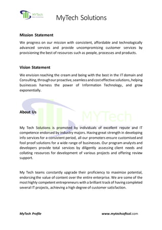 MyTech Solutions
MyTech Profile www.mytechsoftsol.com
Mission Statement
We progress on our mission with consistent, affordable and technologically
advanced services and provide uncompromising customer services by
provisioning the best of resources such as people, processes and products.
Vision Statement
We envision reaching the cream and being with the best in the IT domain and
Consulting,throughour proactive,seamlessand costeffectivesolutions,helping
businesses harness the power of Information Technology, and grow
exponentially.
About Us
My Tech Solutions is promoted by individuals of excellent repute and IT
competence endorsed by industry majors. Having great strength in developing
info services for a consistent period, all our promoters ensure customised and
fool proof solutions for a wide range of businesses. Our program analysts and
developers provide total services by diligently assessing client needs and
collating resources for development of various projects and offering review
support.
My Tech teams constantly upgrade their proficiency to maximize potential,
endorsing the value of content over the entire enterprise. We are some of the
mosthighly competent entrepreneurs with a brilliant track of having completed
several IT projects, achieving a high degree of customer satisfaction.
 