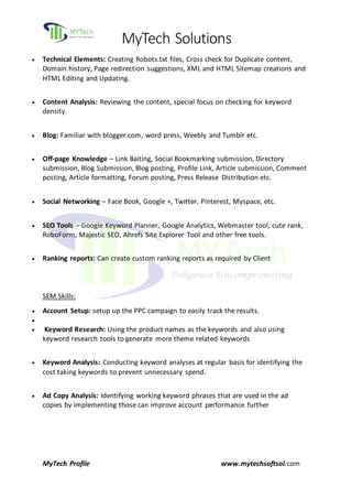 MyTech Solutions
MyTech Profile www.mytechsoftsol.com
 Technical Elements: Creating Robots.txt files, Cross check for Duplicate content,
Domain history, Page redirection suggestions, XML and HTML Sitemap creations and
HTML Editing and Updating.
 Content Analysis: Reviewing the content, special focus on checking for keyword
density.
 Blog: Familiar with blogger.com, word press, Weebly and Tumblr etc.
 Off-page Knowledge – Link Baiting, Social Bookmarking submission, Directory
submission, Blog Submission, Blog posting, Profile Link, Article submission, Comment
posting, Article formatting, Forum posting, Press Release Distribution etc.
 Social Networking – Face Book, Google +, Twitter, Pinterest, Myspace, etc.
 SEO Tools – Google Keyword Planner, Google Analytics, Webmaster tool, cute rank,
RoboForm, Majestic SEO, Ahrefs Site Explorer Tool and other free tools.
 Ranking reports: Can create custom ranking reports as required by Client
SEM Skills:
 Account Setup: setup up the PPC campaign to easily track the results.

 Keyword Research: Using the product names as the keywords and also using
keyword research tools to generate more theme related keywords
 Keyword Analysis: Conducting keyword analyses at regular basis for identifying the
cost taking keywords to prevent unnecessary spend.
 Ad Copy Analysis: Identifying working keyword phrases that are used in the ad
copies by implementing those can improve account performance further
 
