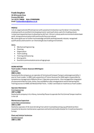 Frank Stephen
34 WhinsandsClose
PrestonPR2 6GH
Tel: 01772 794658 Mob: 07496956906
Email: frankanddorte@yahoo.co.uk
_________________________________________________________________________________
PROFILE
I am an organisedandefficientpersonwithapractical mindandan eye fordetail.A trustworthy
employeewithanexcellenttime keepingrecord,Iworkwell alone,partof or leadingateam.
I enjoylearningandamkeentodevelopmyskill set.I thrive inabusyworkenvironmentwhere team
work,strongcommunicationskillsandresultsfocusare valued.
My careergoalsare to furthermyknowledge andskillsworkingtowardsindustry-recognised
qualificationsandtoworkin an interesting&classleadingenvironment.
Skills:
 Mechanical Engineering
 Planning
 Organisation
 Team Leading
 TrainingandAssessing
 Drivingskills
 Excellentcommunicationacrossall age groups
__________________________________________________________________________________
WORK HISTORY
Team Leader / Trainer AssessorLNW Region
ColasRail
2000 to 2015
Startedwiththe companyas an operatorof Unimatand Compact Tampersandprogressedafter1
yearto Team Leader.In2005 took uppositionof TrainerAssessorforLNWregion responsible for
competencymanagementof 80 plusDriver/ Operatorassessments. Alsomanagedthe integration
of assessmentfilesforColas,Amey,SecoandBalfourafteramalgamationandfordeliveringALC
Trainingcoursesto HOBCand NetworkRail Techs. In2012 wentbackon machinesasTeam Leader.
Operator Maintainer
FirstEngineering
1997 to 2000
Startedwithcompanyinits infancy,trainedbyPlassertooperate the firstUnimatTampermachine
inthe UK
Maintenance Supervisor
Loram Rail ( UnitedStates)
1993 to 1997
Startedas operatorof 32 stone GrindingTrainwhichinvolvedbecomingaqualifieddriverthen
movedonto become maintenance supervisorandtechnical troubleshooterfor3 machinesbasedin
Europe.
Plant and Vehicle Technician
Dundee Council
1989 to 1993
 