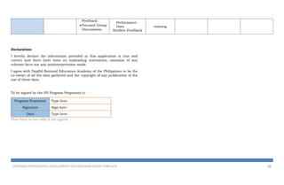 Feedback
 Focused Group
Discussions
Performance
Data
Student Feedback
training
Declaration:
I hereby declare the information provided in this application is true and
correct and there have been no misleading statements, omission of any
relevant facts nor any misinterpretation made.
I agree with DepEd-National Educators Academy of the Philippines to be the
co-owner of all the data gathered and the copyright of any publication of the
use of these data.
To be signed by the PD Program Proponent/s:
Program Proponent Type here
Signature Sign here
Date Type here
This Form is not valid if not signed.
PROPOSED PROFESSIONAL DEVELOPMENT (PD) PROGRAM DESIGN TEMPLATE 25
 