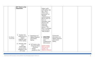 01:50 pm –
02:50 pm
ICT Tools in the
Classroom
 Explain the
importance of
digital
etiquette and
online safety
 Promote safe
and
responsible
use of online
platforms and
ICT tools.
 Importance of
Digital Etiquette
and Online
Safety
 ICT tools in the
classroom-Best
Practices
- Online
platforms that
bingo cards
with safety tips
like “Don’t
share your
password” or
“Report
cyberbullying.”
She’ll read out
facts or
examples, and
players will
mark the
matching
square. The
first to complete
a line shouts
“Safe Surfer!”
 ANALYSIS
Lecturette
and
Collaborative
Discussions
[insert catchy
title max of 3
words, e.g.
SOLO in Action!]
Interactive
discussion on
digital etiquette
and online
Safety
PROPOSED PROFESSIONAL DEVELOPMENT (PD) PROGRAM DESIGN TEMPLATE 8
 