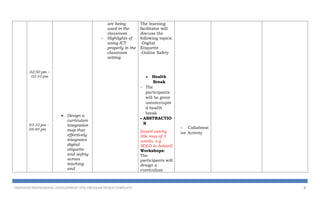 02:50 pm –
03:10 pm
03:10 pm –
04:40 pm
 Design a
curriculum
integration
map that
effectively
integrates
digital
etiquette
and safety
across
teaching
and
are being
used in the
classroom
- Highlights of
using ICT
properly in the
classroom
setting
The learning
facilitator will
discuss the
following topics:
-Digital
Etiquette
-Online Safety
 Health
Break
- The
participants
will be given
uninterrupte
d health
break
 ABSTRACTIO
N
[insert catchy
title max of 3
words, e.g.
SOLO in Action!]
Workshops:
The
participants will
design a
curriculum
- Collaborat
ive Activity
PROPOSED PROFESSIONAL DEVELOPMENT (PD) PROGRAM DESIGN TEMPLATE 9
 