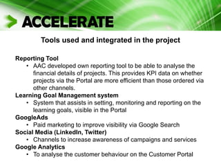 Tools used and integrated in the project
Reporting Tool
• AAC developed own reporting tool to be able to analyse the
financial details of projects. This provides KPI data on whether
projects via the Portal are more efficient than those ordered via
other channels.
Learning Goal Management system
• System that assists in setting, monitoring and reporting on the
learning goals, visible in the Portal
GoogleAds
• Paid marketing to improve visibility via Google Search
Social Media (LinkedIn, Twitter)
• Channels to increase awareness of campaigns and services
Google Analytics
• To analyse the customer behaviour on the Customer Portal
 