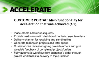 CUSTOMER PORTAL: Main functionality for
acceleration that was achieved (1/2)
• Place orders and request quotes
• Provide customers with dashboard on their projects/orders
• Delivery channel for receiving and sending files
• Generate reports on projects and total spend
• Customer can review on-going projects/orders and give
valuable feedback of completed projects/orders
• Fully automatic workflow from customer’s order through
project work tasks to delivery to the customer
 