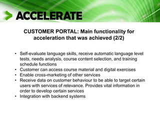 CUSTOMER PORTAL: Main functionality for
acceleration that was achieved (2/2)
• Self-evaluate language skills, receive automatic language level
tests, needs analysis, course content selection, and training
schedule functions
• Customer can access course material and digital exercises
• Enable cross-marketing of other services
• Receive data on customer behaviour to be able to target certain
users with services of relevance. Provides vital information in
order to develop certain services
• Integration with backend systems
 